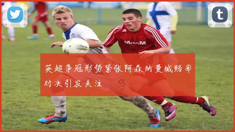 英超争冠形势紧张阿森纳曼城赔率对决引发关注
