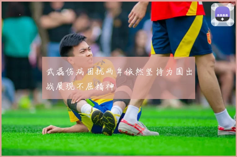 武磊伤病困扰两年依然坚持为国出战展现不屈精神