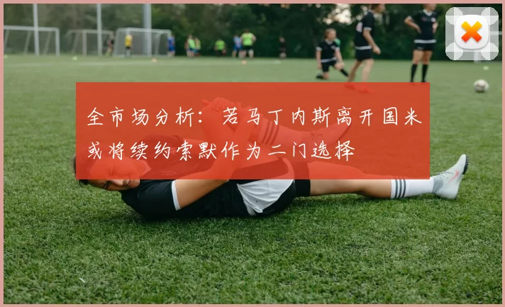 全市场分析：若马丁内斯离开国米或将续约索默作为二门选择