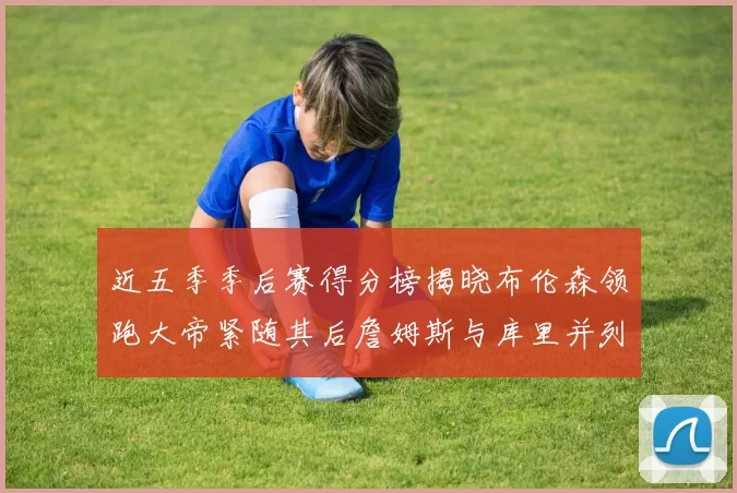 近五季季后赛得分榜揭晓布伦森领跑大帝紧随其后詹姆斯与库里并列第四