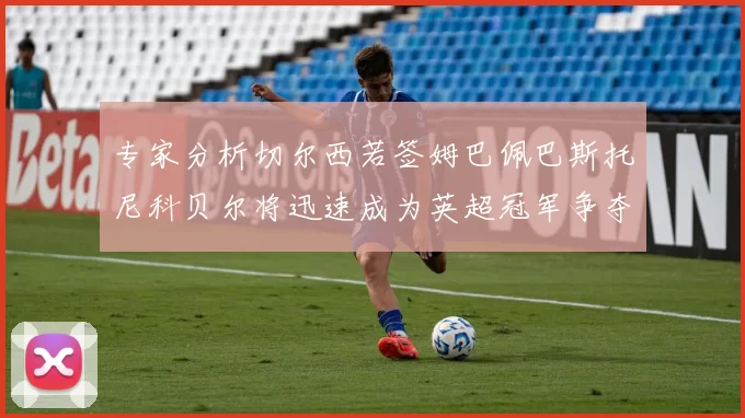 专家分析切尔西若签姆巴佩巴斯托尼科贝尔将迅速成为英超冠军争夺者
