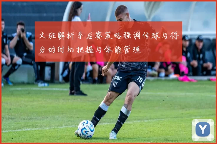 文班解析季后赛策略强调传球与得分的时机把握与体能管理