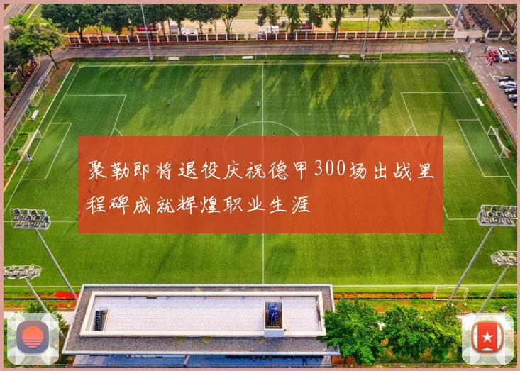 聚勒即将退役庆祝德甲300场出战里程碑成就辉煌职业生涯