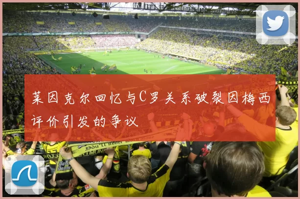 莱因克尔回忆与C罗关系破裂因梅西评价引发的争议