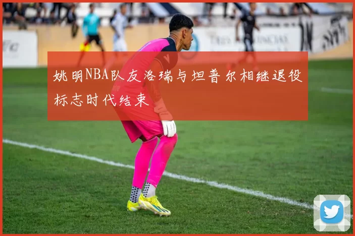 姚明NBA队友洛瑞与坦普尔相继退役标志时代结束