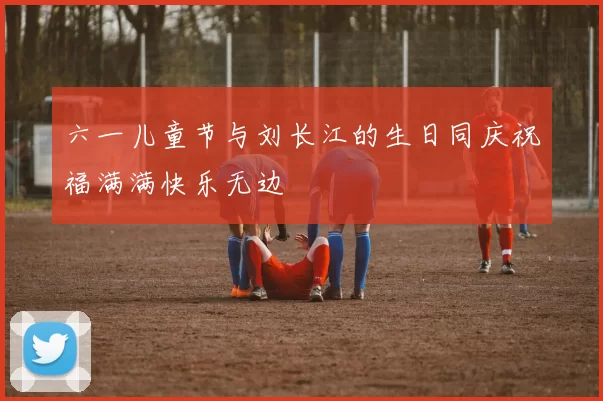 六一儿童节与刘长江的生日同庆祝福满满快乐无边