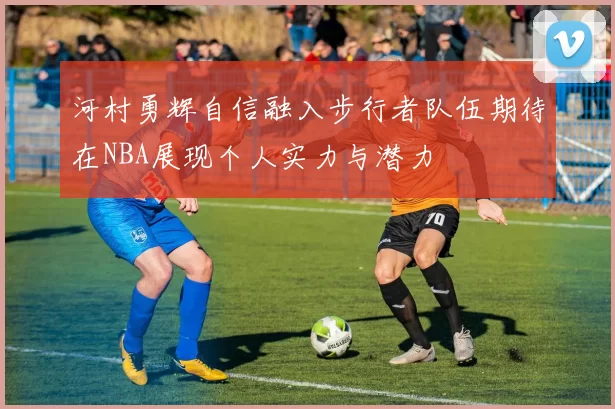 河村勇辉自信融入步行者队伍期待在NBA展现个人实力与潜力