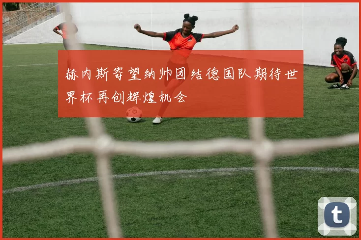 赫内斯寄望纳帅团结德国队期待世界杯再创辉煌机会