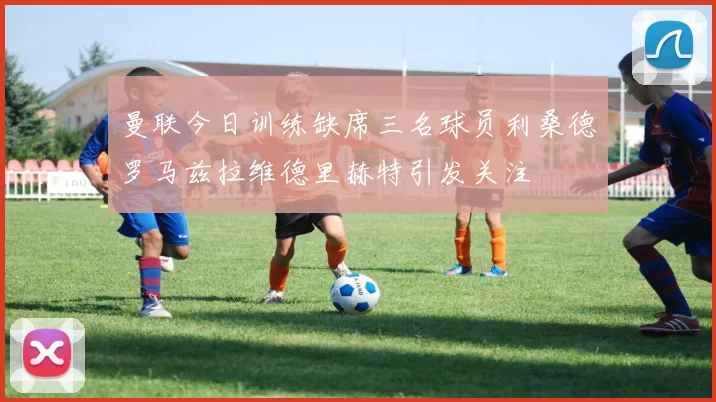 曼联今日训练缺席三名球员利桑德罗马兹拉维德里赫特引发关注