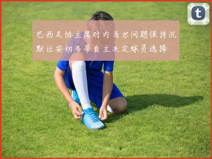 巴西足协主席对内马尔问题保持沉默让安切洛蒂自主决定球员选择