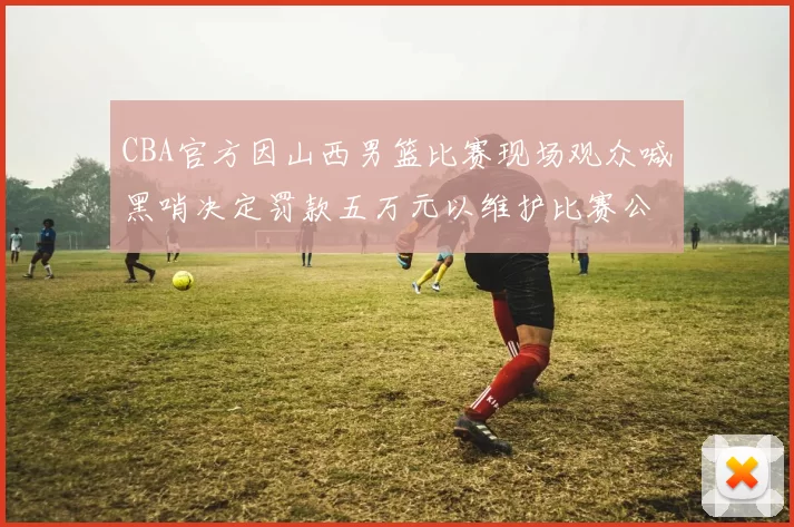 CBA官方因山西男篮比赛现场观众喊黑哨决定罚款五万元以维护比赛公正性